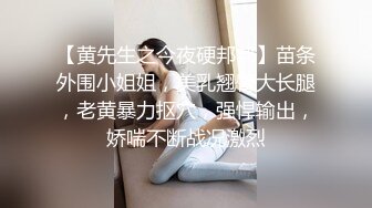 【黄先生之今夜硬邦邦】苗条外围小姐姐，美乳翘臀大长腿，老黄暴力抠穴，强悍输出，娇喘不断战况激烈