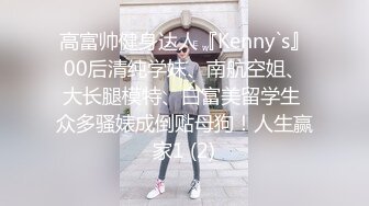 高富帅健身达人『Kenny`s』00后清纯学妹、南航空姐、大长腿模特、白富美留学生 众多骚婊成倒贴母狗！人生赢家1 (2)