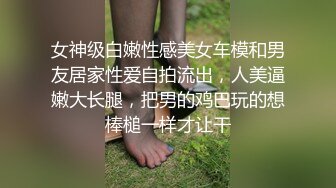 女神级白嫩性感美女车模和男友居家性爱自拍流出，人美逼嫩大长腿，把男的鸡巴玩的想棒槌一样才让干