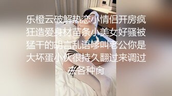 乐橙云破解热恋小情侣开房疯狂造爱身材苗条小美女好骚被猛干的胡言乱语嗲叫老公你是大坏蛋小伙很持久翻过来调过去各种肏