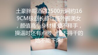 土豪胖哥酒店2500元网约169CM极品长腿性感外围美女，颜值高，身材棒爱不释手，操逼时还有点傲，恨不得干的她不能下床!