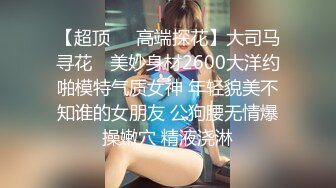 【超顶❤️高端探花】大司马寻花✨ 美妙身材2600大洋约啪模特气质女神 年轻貌美不知谁的女朋友 公狗腰无情爆操嫩穴 精液浇淋