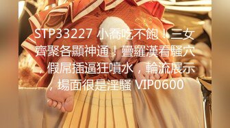 STP33227 小喬吃不飽！三女齊聚各顯神通！疊羅漢看騷穴，假屌插逼狂噴水，輪流展示，場面很是淫騷 VIP0600