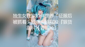 独生女在家娇声惯养！征服后被抓着头发爆操抽屁股『狠货高科技看简阶』