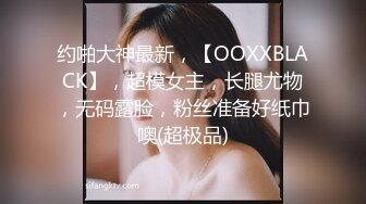 约啪大神最新，【OOXXBLACK】，超模女主，长腿尤物，无码露脸，粉丝准备好纸巾噢(超极品)