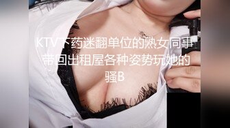 KTV下药迷翻单位的熟女同事 带回出租屋各种姿势玩她的骚B