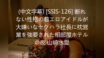 (中文字幕) [SSIS-126] 断れない性格の着エロアイドルが大嫌いなセクハラ社長に枕営業を強要された相部屋ホテルの夜 山崎水愛