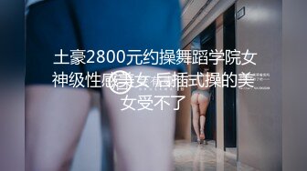  土豪2800元约操舞蹈学院女神级性感美女 后插式操的美女受不了