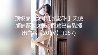 顶级豪乳女神【凯瑟琳】天使颜值酥软大奶~假鸡巴自慰插出白浆【201V】 (157)