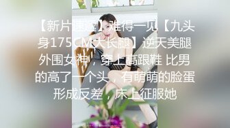 【新片速遞】难得一见【九头身175CM大长腿】逆天美腿外围女神，穿上高跟鞋 比男的高了一个头，有萌萌的脸蛋形成反差，床上征服她