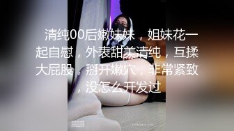 ❤清纯00后嫩妹妹，姐妹花一起自慰，外表甜美清纯，互揉大屁股，掰开嫩穴，非常紧致，没怎么开发过