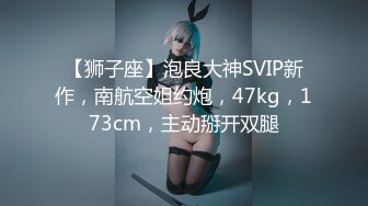 【狮子座】泡良大神SVIP新作，南航空姐约炮，47kg，173cm，主动掰开双腿