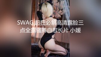 SWAG 超狂必解高清露脸三点全露骚舞自慰长片 小媛