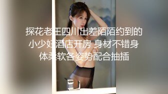 探花老王四川出差陌陌约到的小少妇酒店开房 身材不错身体柔软各姿势配合抽插