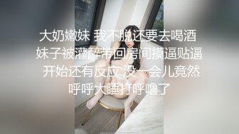 大奶嫩妹 我不脱还要去喝酒 妹子被灌醉带回房间摸逼贴逼 开始还有反应 没一会儿竟然呼呼大睡打呼噜了