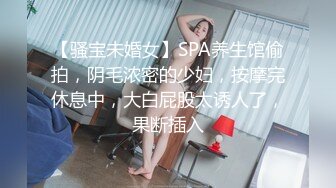 【骚宝未婚女】SPA养生馆偷拍，阴毛浓密的少妇，按摩完休息中，大白屁股太诱人了，果断插入