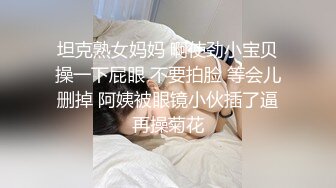  坦克熟女妈妈 啊使劲小宝贝 操一下屁眼 不要拍脸 等会儿删掉 阿姨被眼镜小伙插了逼再操菊花