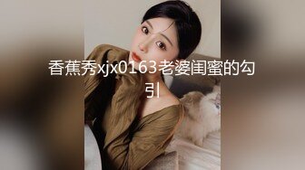 香蕉秀xjx0163老婆闺蜜的勾引