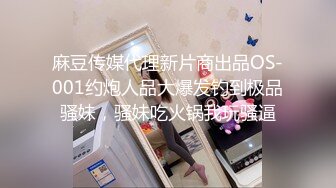 麻豆传媒代理新片商出品OS-001约炮人品大爆发钓到极品骚妹，骚妹吃火锅我玩骚逼