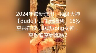 2024年最新流出，顶级大神【dudu】几千元福利，18岁空乘在读，联动song女神，高颜值空姐露脸2