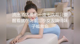 流出酒店偷拍一夜七次哥只要醒着就在肏羞涩小女友搞得妹子喊救命