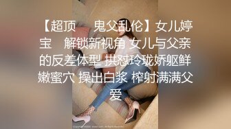 【超顶❤️鬼父乱伦】女儿婷宝✿ 解锁新视角 女儿与父亲的反差体型 拱怼玲珑娇躯鲜嫩蜜穴 操出白浆 榨射满满父爱