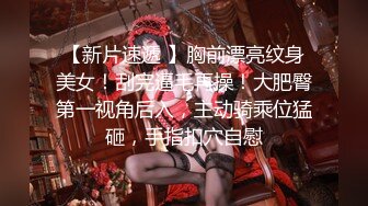 【新片速遞 】胸前漂亮纹身美女！刮完逼毛再操！大肥臀第一视角后入，主动骑乘位猛砸，手指扣穴自慰