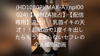 (HD1080P)(MAX-A)(npl00024)【FANZA独占】【配信専用】流出！！乳首イキの天才！！超敏感で1度イキ出したらもう止まらないセフレの个人撮影动画