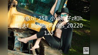 [原y版b]_258_小x姨y子z和h姐j夫f_啪p啪p内n射s_20220123