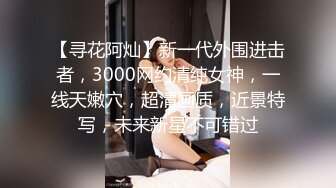 【寻花阿灿】新一代外围进击者，3000网约清纯女神，一线天嫩穴，超清画质，近景特写，未来新星不可错过