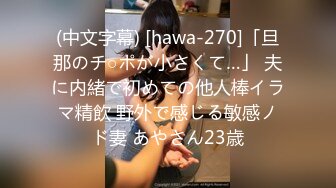 (中文字幕) [hawa-270]「旦那のチ○ポが小さくて…」 夫に内緒で初めての他人棒イラマ精飲 野外で感じる敏感ノド妻 あやさん23歳