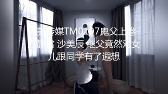 天美传媒TM0107鬼父上卷-万静雪 沙美辰 继父竟然对女儿跟同学有了遐想