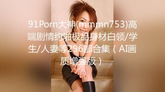 91Porn大神(mmmn753)高端剧情约啪极品身材白领/学生/人妻等296部合集（AI画质增强版）