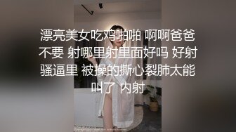 漂亮美女吃鸡啪啪 啊啊爸爸不要 射哪里射里面好吗 好射骚逼里 被操的撕心裂肺太能叫了 内射