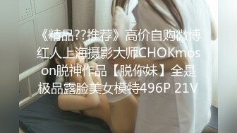 《精品??推荐》高价自购微博红人上海摄影大师CHOKmoson脱神作品【脱你妹】全是极品露脸美女模特496P 21V