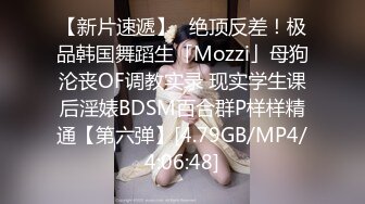 【新片速遞】✨绝顶反差！极品韩国舞蹈生「Mozzi」母狗沦丧OF调教实录 现实学生课后淫婊BDSM百合群P样样精通【第六弹】[4.79GB/MP4/4:06:48]