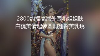 2800约操高端外围小姐姐肤白貌美情趣装圆润翘臀美乳诱惑