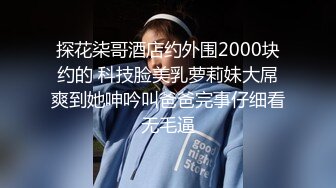 探花柒哥酒店约外围2000块约的 科技脸美乳萝莉妹大屌爽到她呻吟叫爸爸完事仔细看无毛逼