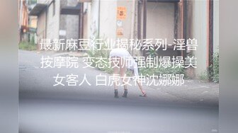 最新麻豆行业揭秘系列-淫兽按摩院 变态技师强制爆操美女客人 白虎女神沈娜娜