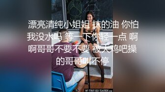  漂亮清纯小姐姐 抹的油 你怕我没水吗 等一下你轻一点 啊啊哥哥不要不要 被大鸡吧操的哥哥叫不停