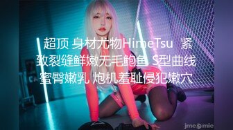  超顶 身材尤物HimeTsu  紧致裂缝鲜嫩无毛鲍鱼 S型曲线蜜臀嫩乳 炮机羞耻侵犯嫩穴