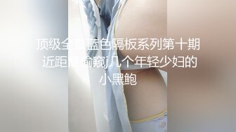 顶级全景蓝色隔板系列第十期 近距离偷窥j几个年轻少妇的小黑鲍