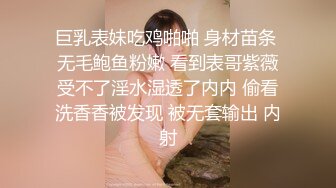 巨乳表妹吃鸡啪啪 身材苗条 无毛鲍鱼粉嫩 看到表哥紫薇受不了淫水湿透了内内 偷看洗香香被发现 被无套输出 内射