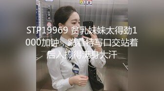 STP19969 贫乳妹妹太得劲1000加钟，跪着特写口交站着后入搞得满身大汗