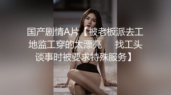 国产剧情A片【被老板派去工地监工穿的太漂亮❤️找工头谈事时被要求特殊服务】