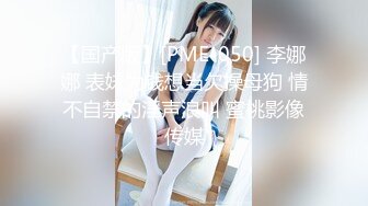 【国产版】[PME-050] 李娜娜 表妹为钱想当欠操母狗 情不自禁的淫声浪叫 蜜桃影像传媒