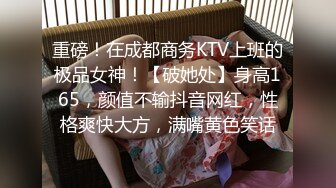 重磅！在成都商务KTV上班的极品女神！【破她处】身高165，颜值不输抖音网红，性格爽快大方，满嘴黄色笑话