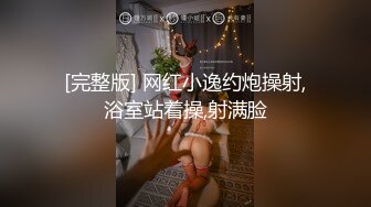 [完整版] 网红小逸约炮操射,浴室站着操,射满脸