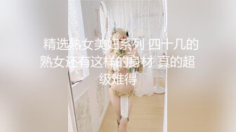   精选熟女美妇系列 四十几的熟女还有这样的身材 真的超级难得