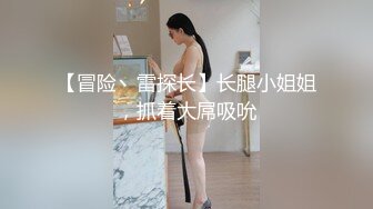 【冒险丶雷探长】长腿小姐姐，抓着大屌吸吮